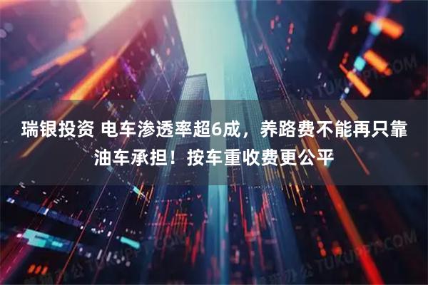 瑞银投资 电车渗透率超6成，养路费不能再只靠油车承担！按车重收费更公平