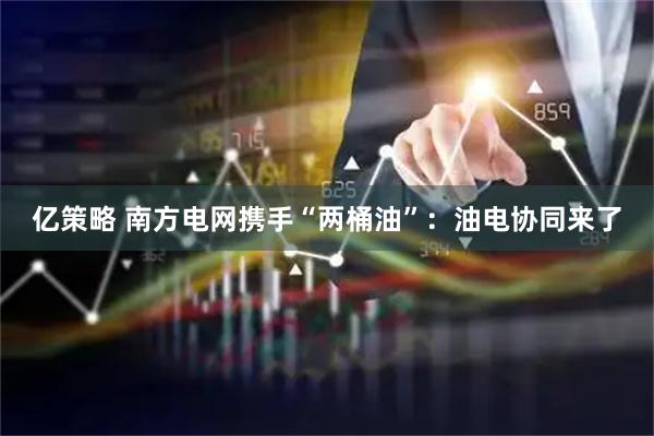亿策略 南方电网携手“两桶油”：油电协同来了