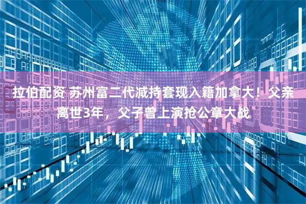 拉伯配资 苏州富二代减持套现入籍加拿大！父亲离世3年，父子曾上演抢公章大战